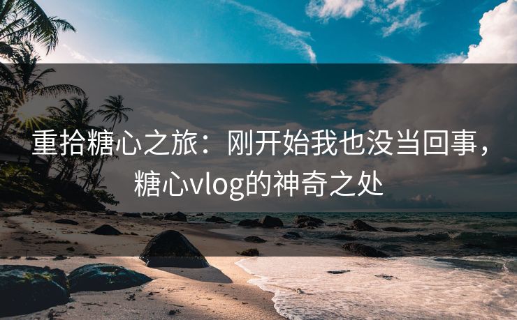 重拾糖心之旅：刚开始我也没当回事，糖心vlog的神奇之处