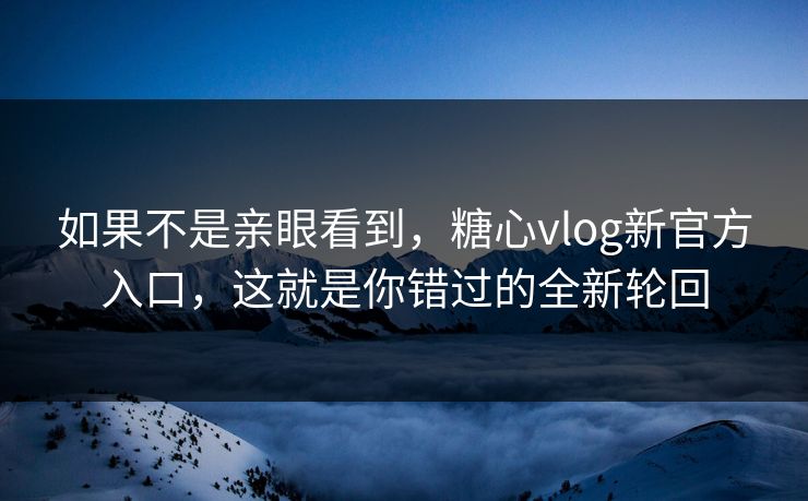 如果不是亲眼看到，糖心vlog新官方入口，这就是你错过的全新轮回
