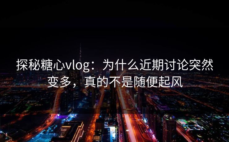 探秘糖心vlog：为什么近期讨论突然变多，真的不是随便起风