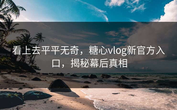 看上去平平无奇，糖心vlog新官方入口，揭秘幕后真相