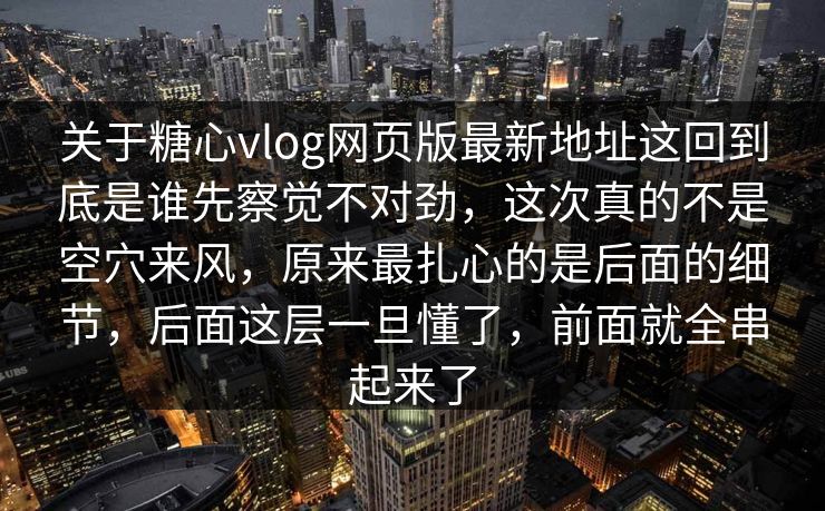 关于糖心vlog网页版最新地址这回到底是谁先察觉不对劲，这次真的不是空穴来风，原来最扎心的是后面的细节，后面这层一旦懂了，前面就全串起来了