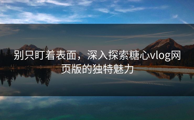 别只盯着表面，深入探索糖心vlog网页版的独特魅力