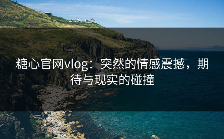 糖心官网vlog：突然的情感震撼，期待与现实的碰撞
