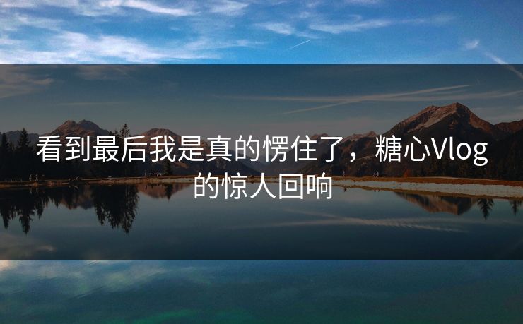 看到最后我是真的愣住了，糖心Vlog的惊人回响