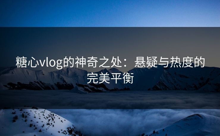 糖心vlog的神奇之处：悬疑与热度的完美平衡