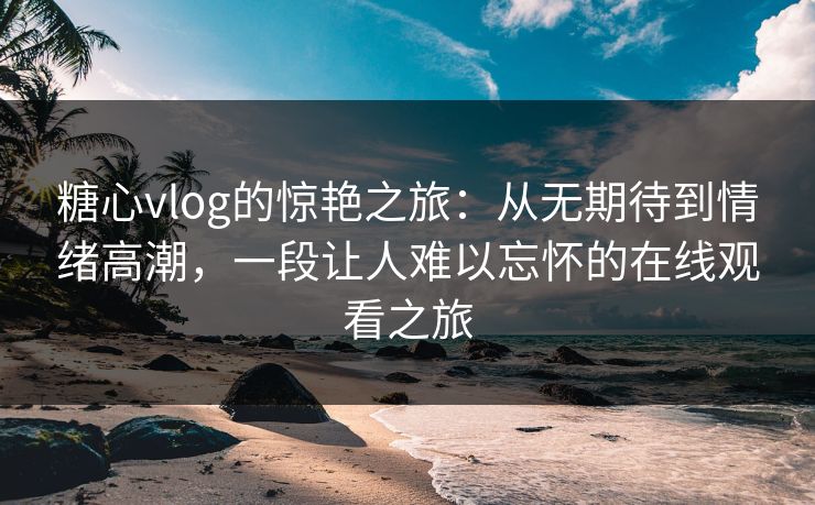 糖心vlog的惊艳之旅：从无期待到情绪高潮，一段让人难以忘怀的在线观看之旅