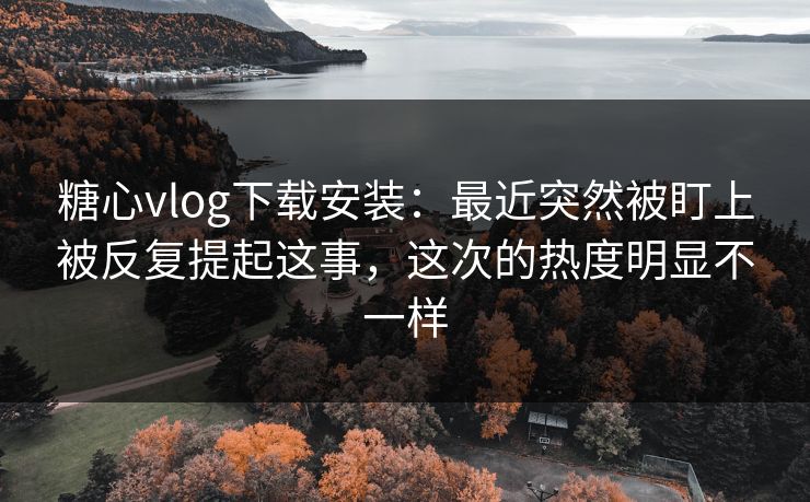 糖心vlog下载安装：最近突然被盯上被反复提起这事，这次的热度明显不一样