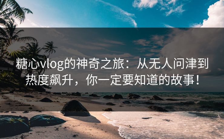 糖心vlog的神奇之旅：从无人问津到热度飙升，你一定要知道的故事！