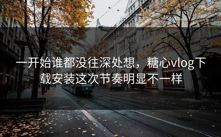 一开始谁都没往深处想，糖心vlog下载安装这次节奏明显不一样