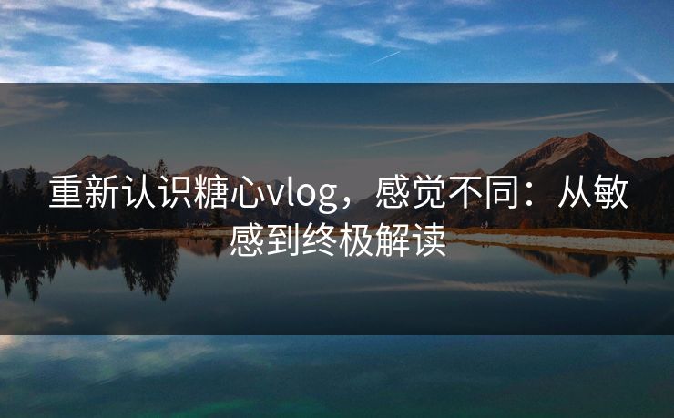 重新认识糖心vlog，感觉不同：从敏感到终极解读