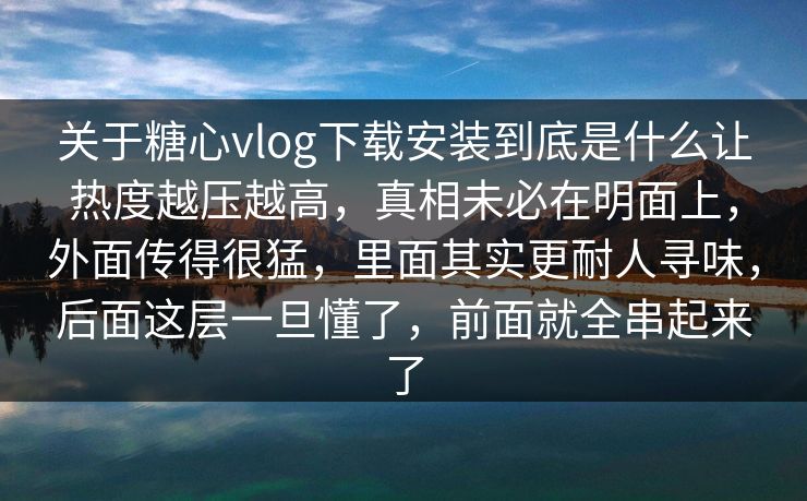 关于糖心vlog下载安装到底是什么让热度越压越高，真相未必在明面上，外面传得很猛，里面其实更耐人寻味，后面这层一旦懂了，前面就全串起来了