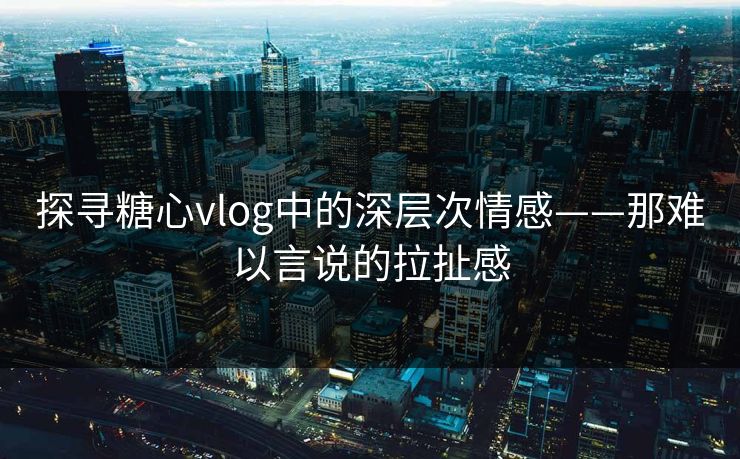 探寻糖心vlog中的深层次情感——那难以言说的拉扯感