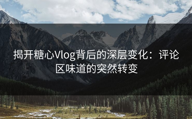 揭开糖心Vlog背后的深层变化：评论区味道的突然转变