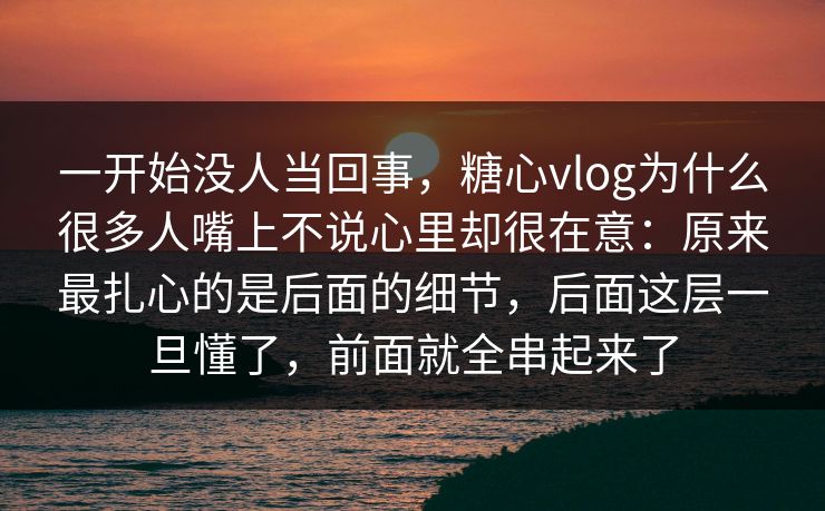 一开始没人当回事，糖心vlog为什么很多人嘴上不说心里却很在意：原来最扎心的是后面的细节，后面这层一旦懂了，前面就全串起来了