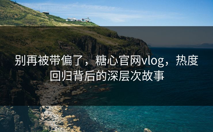 别再被带偏了，糖心官网vlog，热度回归背后的深层次故事