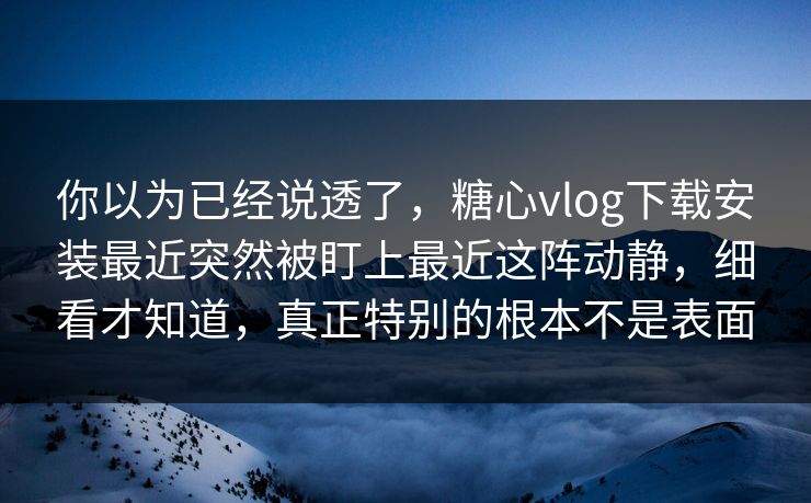 你以为已经说透了，糖心vlog下载安装最近突然被盯上最近这阵动静，细看才知道，真正特别的根本不是表面