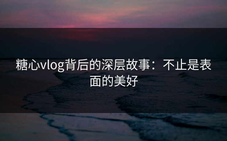 糖心vlog背后的深层故事：不止是表面的美好