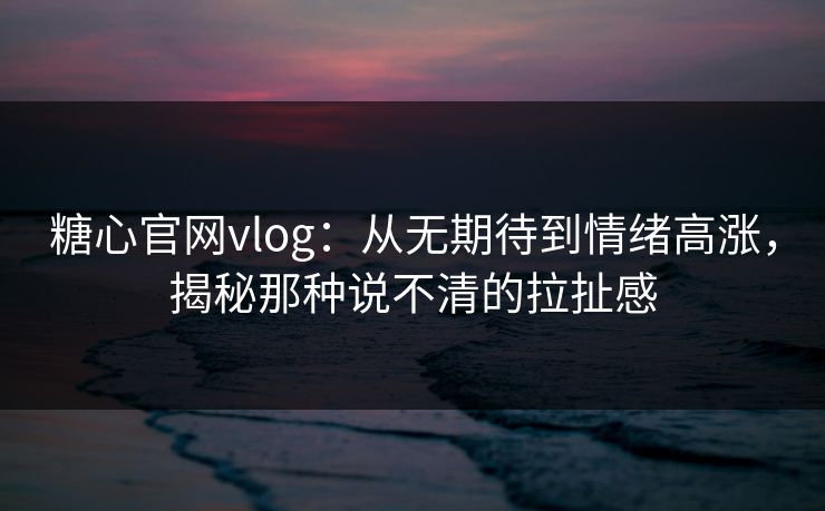 糖心官网vlog：从无期待到情绪高涨，揭秘那种说不清的拉扯感