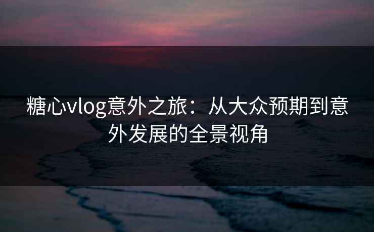 糖心vlog意外之旅：从大众预期到意外发展的全景视角