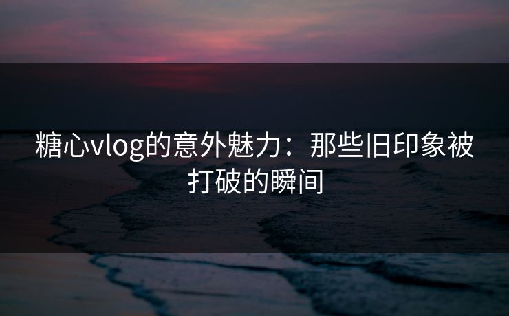 糖心vlog的意外魅力:那些旧印象被打破的瞬间 糖心vlog的意外魅力:那些旧印象被打破的瞬间