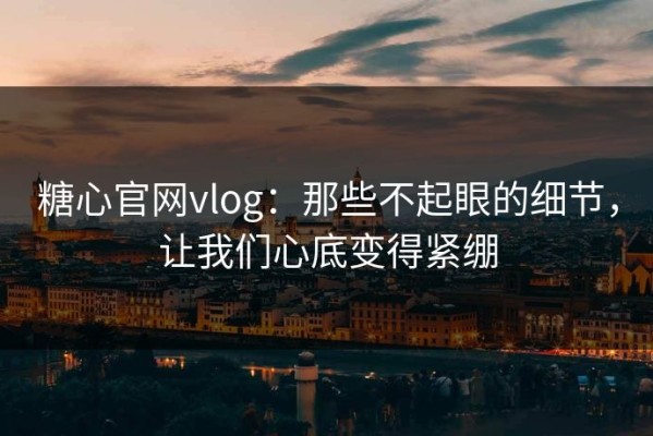 糖心官网vlog：那些不起眼的细节，让我们心底变得紧绷