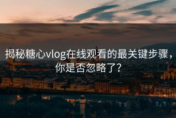 揭秘糖心vlog在线观看的最关键步骤，你是否忽略了？
