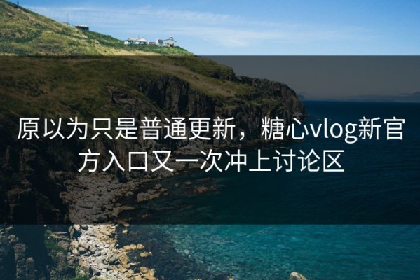 原以为只是普通更新，糖心vlog新官方入口又一次冲上讨论区