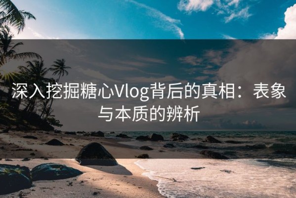 深入挖掘糖心Vlog背后的真相：表象与本质的辨析