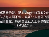 最离谱的是，糖心vlog在线观看为什么总有人刷不停，真正让人意外的是后续变化，原来真正让人上头的是这种后知后觉