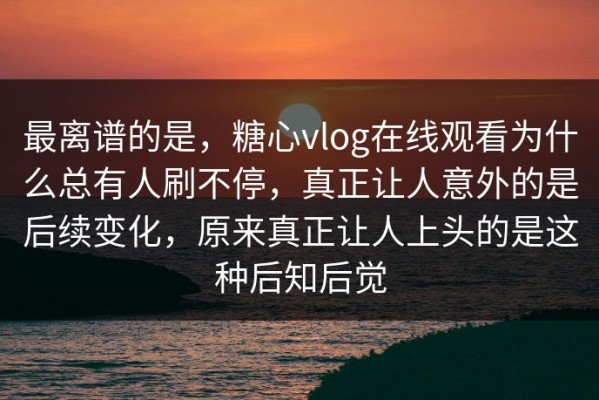 最离谱的是，糖心vlog在线观看为什么总有人刷不停，真正让人意外的是后续变化，原来真正让人上头的是这种后知后觉