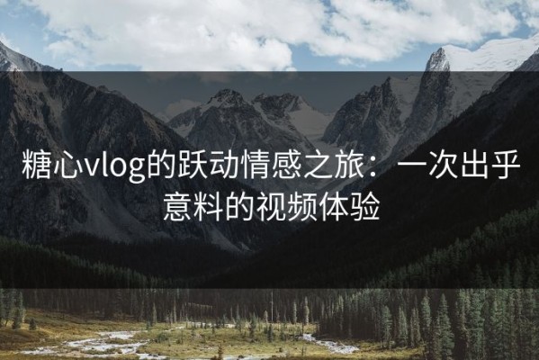 糖心vlog的跃动情感之旅：一次出乎意料的视频体验