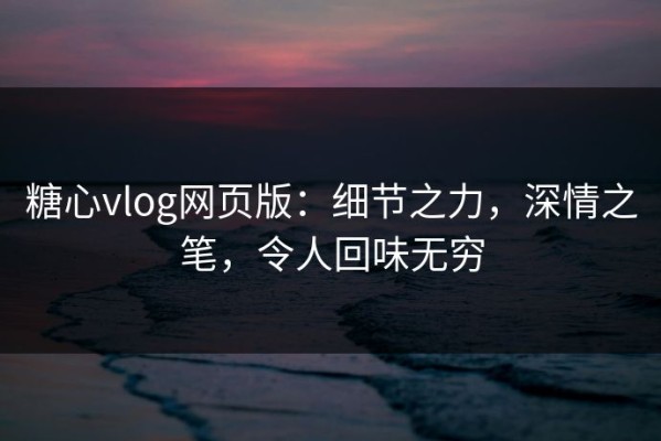 糖心vlog网页版：细节之力，深情之笔，令人回味无穷
