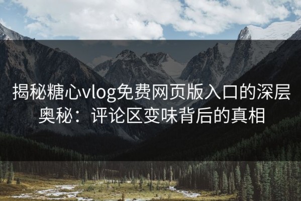 揭秘糖心vlog免费网页版入口的深层奥秘：评论区变味背后的真相