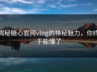 揭秘糖心官网vlog的神秘魅力，你终于能懂了