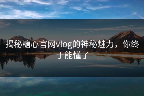 揭秘糖心官网vlog的神秘魅力，你终于能懂了