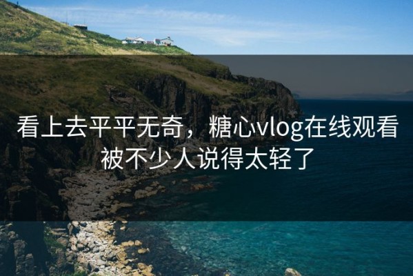 看上去平平无奇，糖心vlog在线观看被不少人说得太轻了