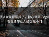 原来大家都漏掉了，糖心官网vlog看着普通却让人越想越不对
