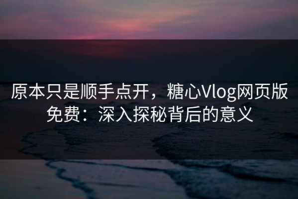 原本只是顺手点开，糖心Vlog网页版免费：深入探秘背后的意义