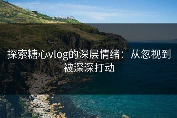 探索糖心vlog的深层情绪：从忽视到被深深打动