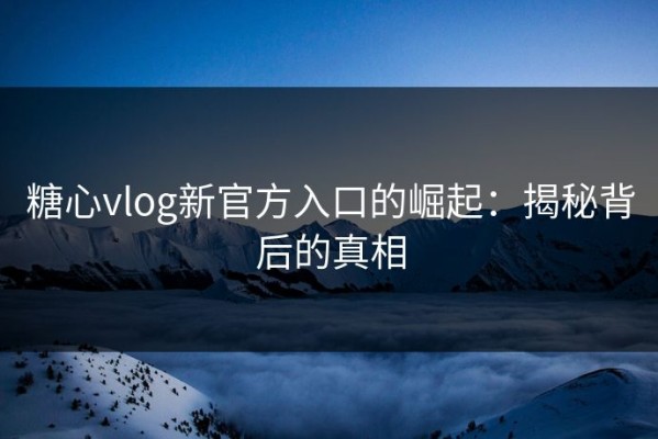 糖心vlog新官方入口的崛起：揭秘背后的真相