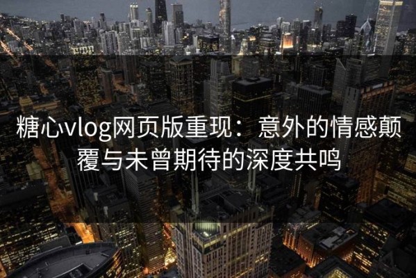 糖心vlog网页版重现：意外的情感颠覆与未曾期待的深度共鸣