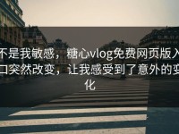 不是我敏感，糖心vlog免费网页版入口突然改变，让我感受到了意外的变化