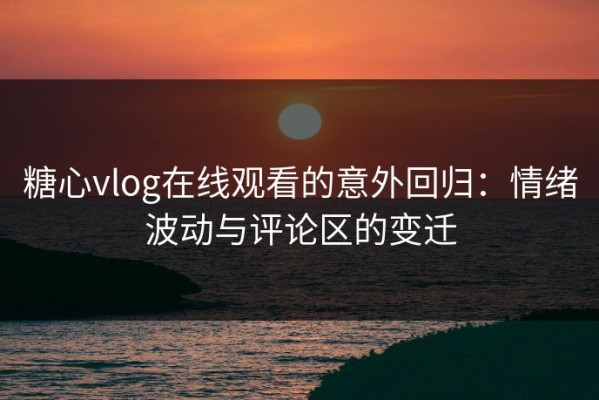糖心vlog在线观看的意外回归：情绪波动与评论区的变迁