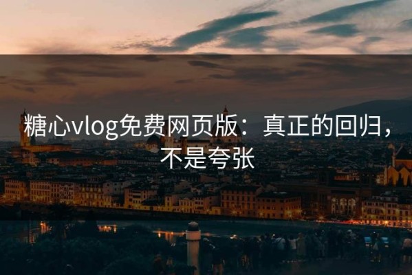 糖心vlog免费网页版：真正的回归，不是夸张