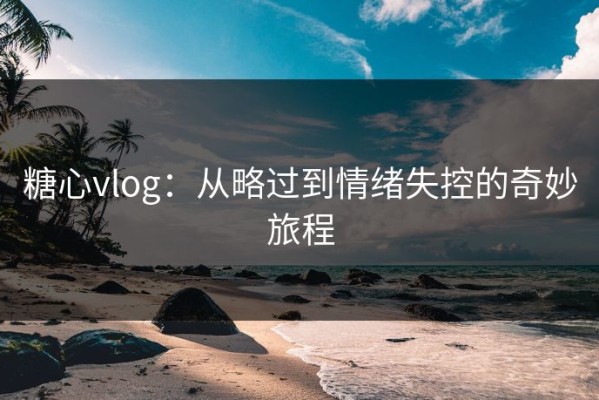 糖心vlog：从略过到情绪失控的奇妙旅程