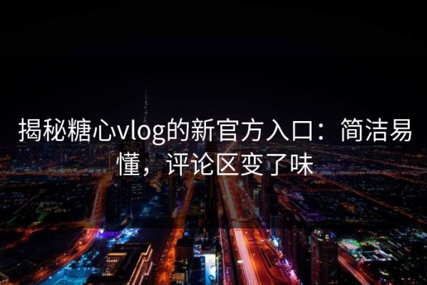 揭秘糖心vlog的新官方入口：简洁易懂，评论区变了味
