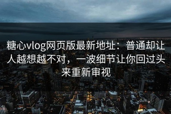 糖心vlog网页版最新地址：普通却让人越想越不对，一波细节让你回过头来重新审视