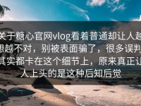 关于糖心官网vlog看着普通却让人越想越不对，别被表面骗了，很多误判，其实都卡在这个细节上，原来真正让人上头的是这种后知后觉