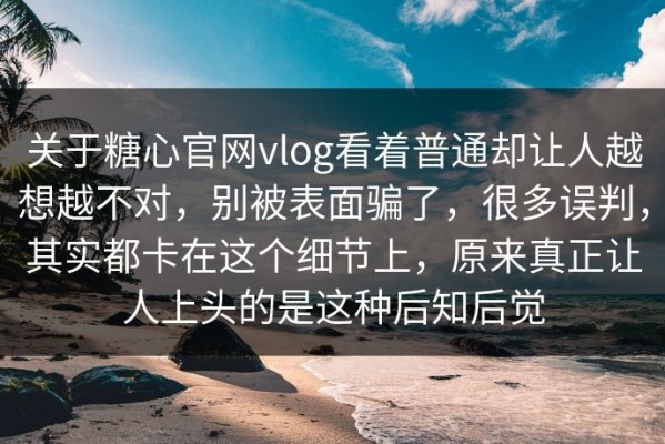 关于糖心官网vlog看着普通却让人越想越不对，别被表面骗了，很多误判，其实都卡在这个细节上，原来真正让人上头的是这种后知后觉