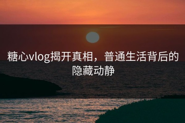 糖心vlog揭开真相，普通生活背后的隐藏动静